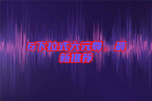 6下拉式六元尊，最新推薦
