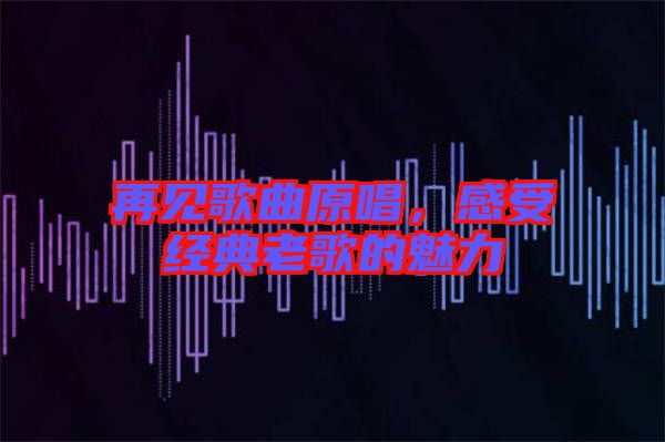 再見歌曲原唱，感受經(jīng)典老歌的魅力