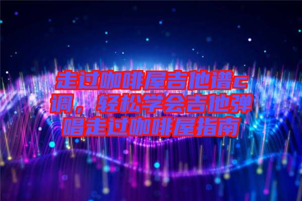走過咖啡屋吉他譜c調,輕松學會吉他彈唱走過咖啡屋指南