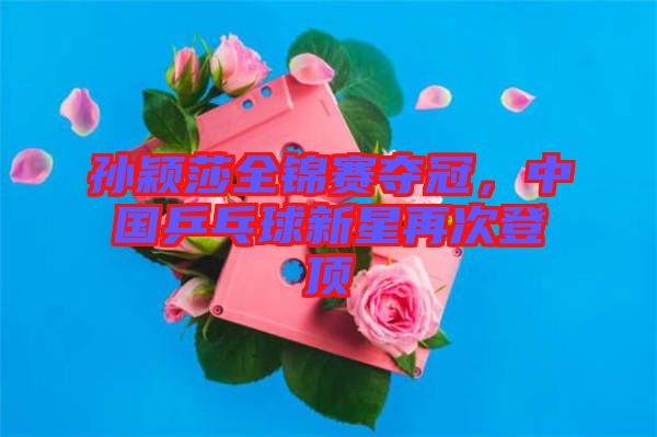 孫穎莎全錦賽奪冠,中國乒乓球新星再次登頂