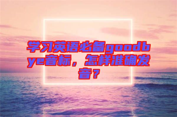 學習英語必備goodbye音標，怎樣準確發(fā)音？