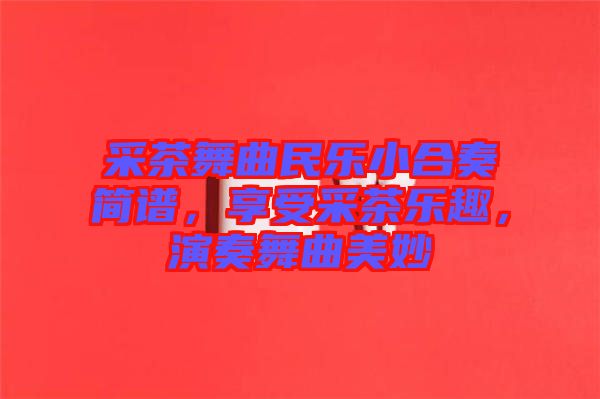 采茶舞曲民樂小合奏簡譜，享受采茶樂趣，演奏舞曲美妙