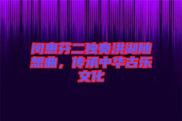 閔惠芬二獨奏洪湖隨想曲，傳承中華古樂文化
