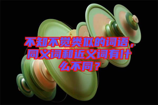 不知不覺類似的詞語，同義詞和近義詞有什么不同？
