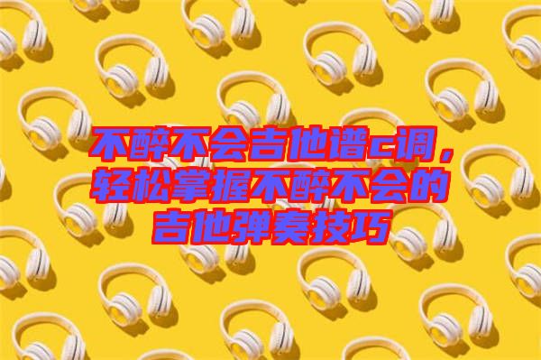 不醉不會吉他譜c調，輕松掌握不醉不會的吉他彈奏技巧