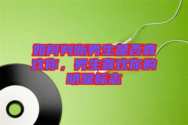 如何判斷男生是否喜歡你,男生喜歡你的明顯標(biāo)志