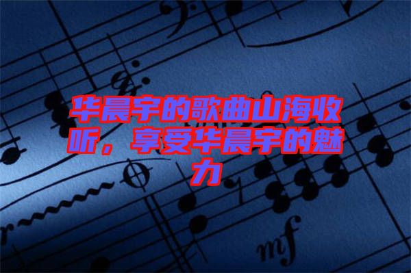 華晨宇的歌曲山海收聽，享受華晨宇的魅力