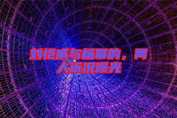 劉愷威與楊冪的，兩人近況曝光