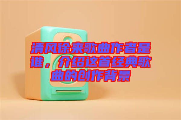 清風(fēng)徐來歌曲作者是誰,介紹這首經(jīng)典歌曲的創(chuàng)作背景