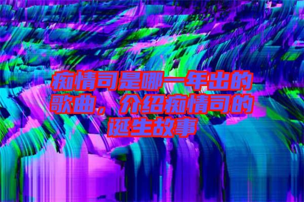 癡情司是哪一年出的歌曲，介紹癡情司的誕生故事