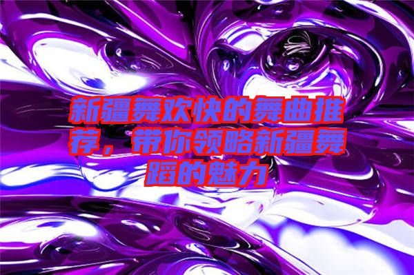 新疆舞歡快的舞曲推薦，帶你領略新疆舞蹈的魅力