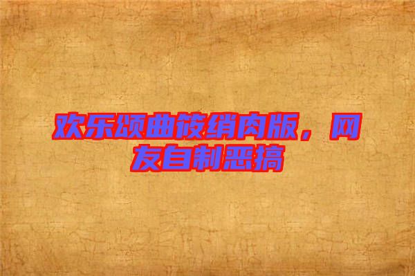 歡樂頌曲筱綃肉版，網友自制惡搞