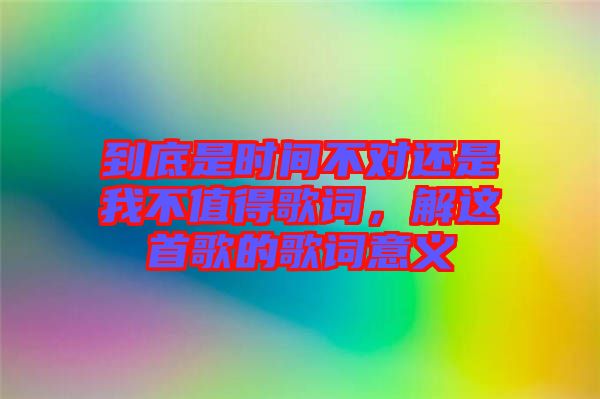 到底是時(shí)間不對(duì)還是我不值得歌詞,解這首歌的歌詞意義