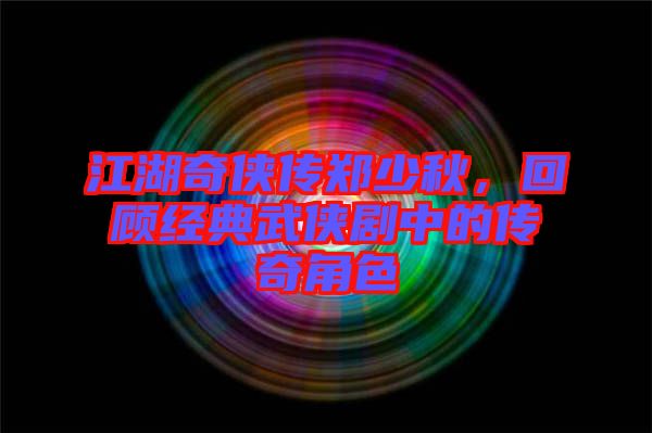江湖奇俠傳鄭少秋,回顧經典武俠劇中的傳奇角色