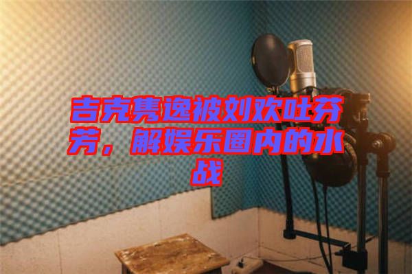 吉克雋逸被劉歡吐芬芳,解娛樂圈內(nèi)的水戰(zhàn)