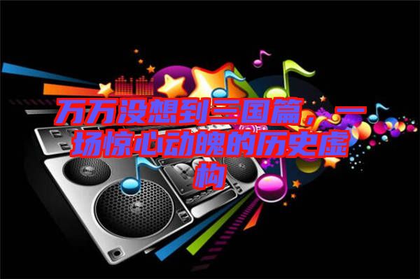 萬(wàn)萬(wàn)沒(méi)想到三國(guó)篇,一場(chǎng)驚心動(dòng)魄的歷史虛構(gòu)