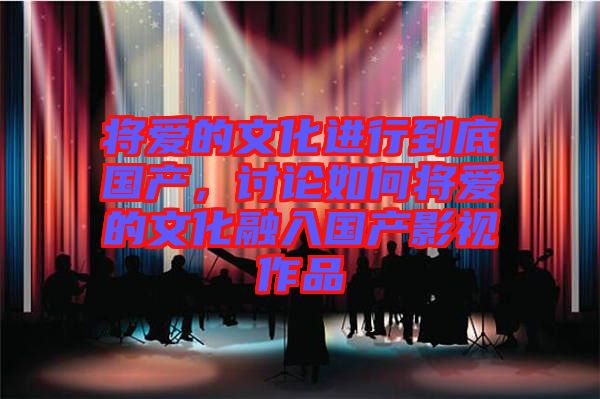 將愛的文化進(jìn)行到底國產(chǎn),討論如何將愛的文化融入國產(chǎn)影視作品