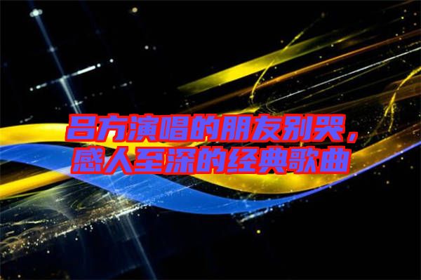 呂方演唱的朋友別哭，感人至深的經典歌曲