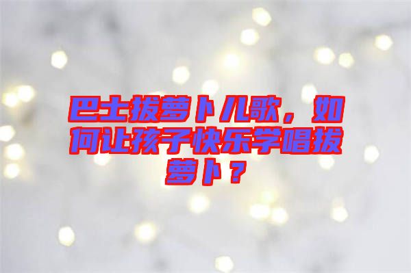 巴士拔蘿卜兒歌,如何讓孩子快樂學(xué)唱拔蘿卜?