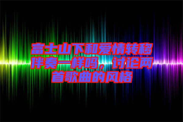 富士山下和愛情轉移伴奏一樣嗎，討論兩首歌曲的風格