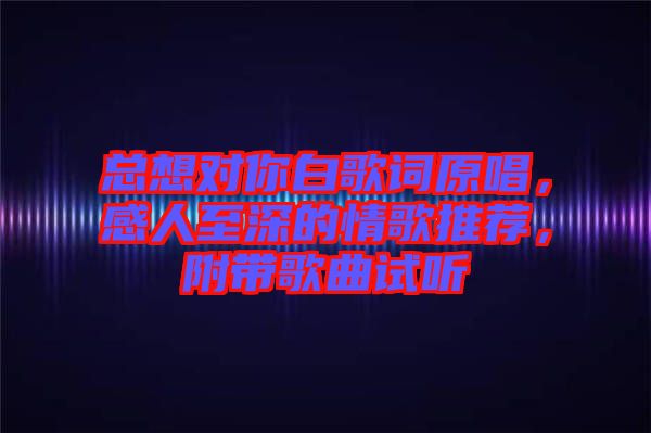 總想對你白歌詞原唱，感人至深的情歌推薦，附帶歌曲試聽