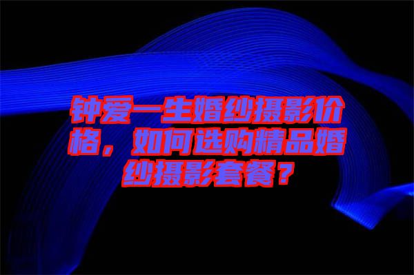 鐘愛一生婚紗攝影價(jià)格,如何選購精品婚紗攝影套餐?
