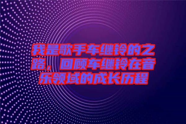 我是歌手車?yán)^鈴的之路,回顧車?yán)^鈴在音樂領(lǐng)域的成長歷程