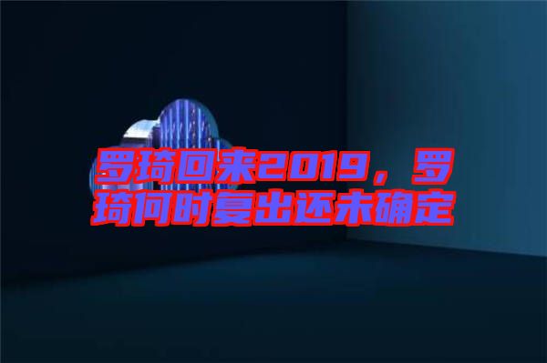 羅琦回來2019，羅琦何時復出還未確定