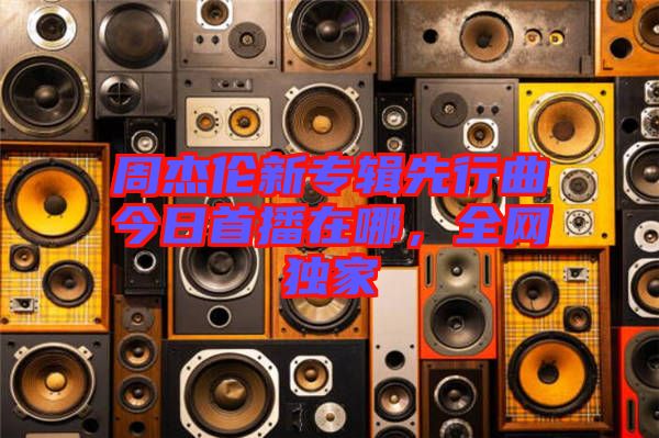 周杰倫新專輯先行曲今日首播在哪,全網獨家