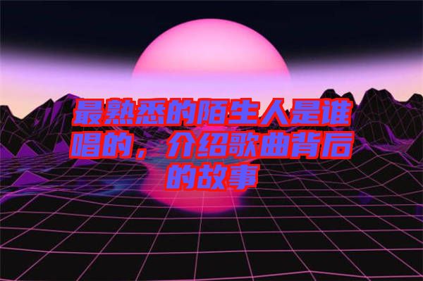 最熟悉的陌生人是誰唱的，介紹歌曲背后的故事