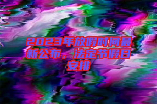2023年放假時間最新公布，法定節假日安排