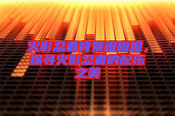 火影忍者背景噔噔噔，探尋火影忍者的配樂之美