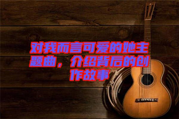 對我而言可愛的她主題曲,介紹背后的創作故事