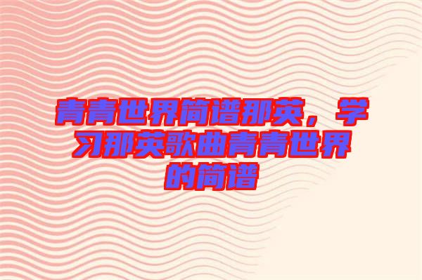 青青世界簡譜那英，學習那英歌曲青青世界的簡譜