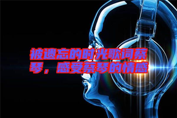 被遺忘的時(shí)光歌詞蔡琴,感受蔡琴的情感