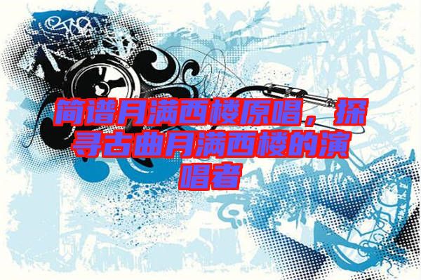 簡譜月滿西樓原唱,探尋古曲月滿西樓的演唱者
