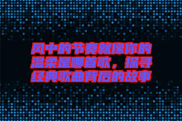 風中的節(jié)奏就像你的溫柔是哪首歌,探尋經(jīng)典歌曲背后的故事