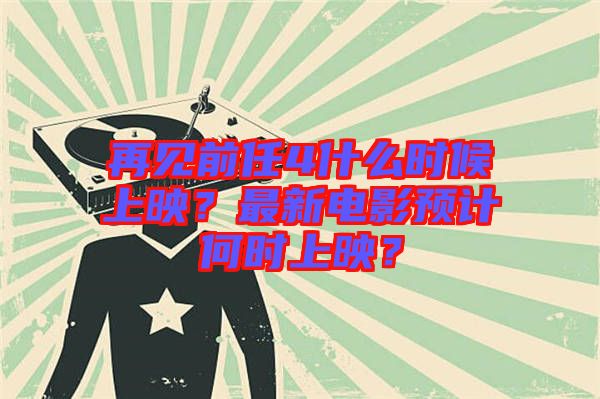 再見前任4什么時候上映？最新電影預(yù)計(jì)何時上映？