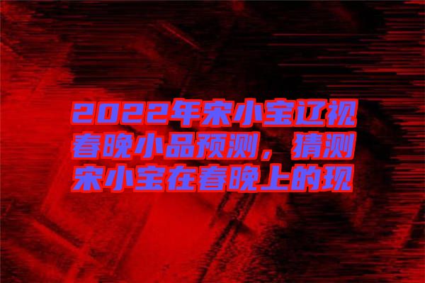 2022年宋小寶遼視春晚小品預測，猜測宋小寶在春晚上的現