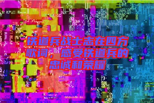 鐵道兵戰士志在四方歌詞，感受鐵道兵的忠誠和榮耀