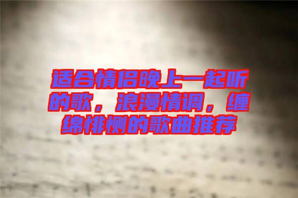 適合情侶晚上一起聽的歌,浪漫情調,纏綿悱惻的歌曲推薦