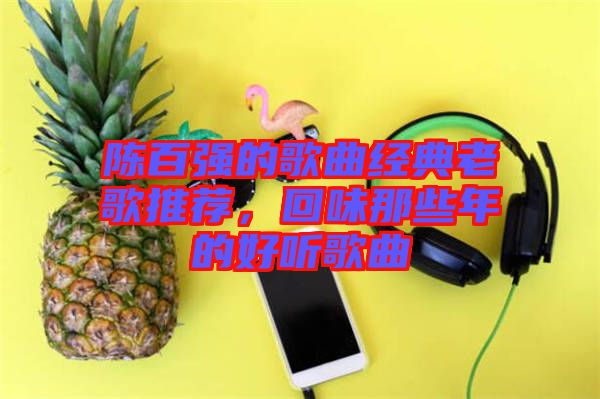 陳百?gòu)?qiáng)的歌曲經(jīng)典老歌推薦,回味那些年的好聽(tīng)歌曲