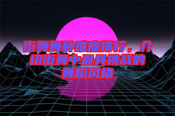 街舞舞種難度排行,介紹街舞中最具挑戰(zhàn)的舞蹈風(fēng)格