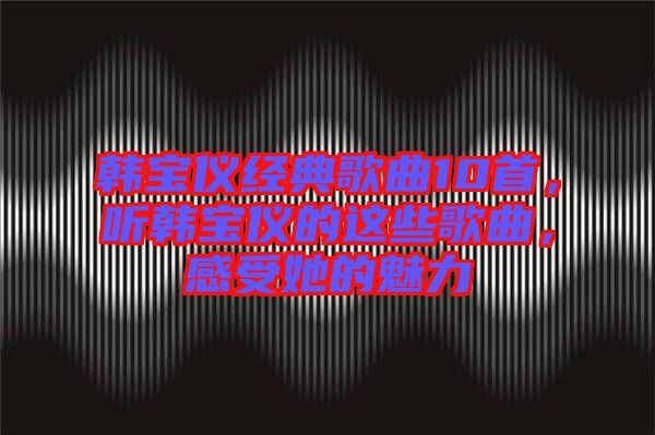 韓寶儀經典歌曲10首，聽韓寶儀的這些歌曲，感受她的魅力