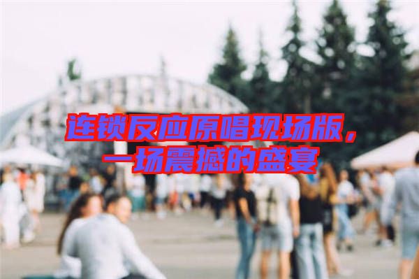 連鎖反應(yīng)原唱現(xiàn)場(chǎng)版,一場(chǎng)震撼的盛宴