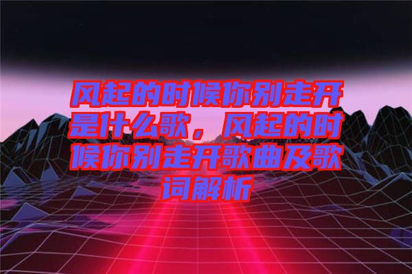 風(fēng)起的時(shí)候你別走開是什么歌,風(fēng)起的時(shí)候你別走開歌曲及歌詞解析