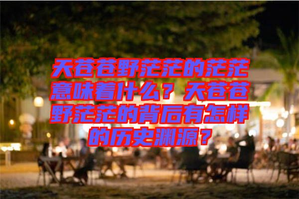 天蒼蒼野茫茫的茫茫意味著什么？天蒼蒼野茫茫的背后有怎樣的歷史淵源？