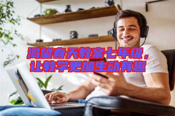渴望春天教案七年級，讓教學更加生動有趣
