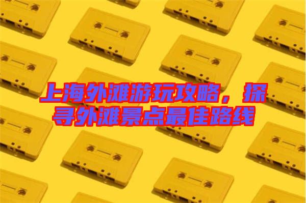 上海外灘游玩攻略，探尋外灘景點最佳路線