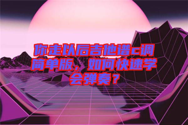 你走以后吉他譜c調簡單版，如何快速學會彈奏？